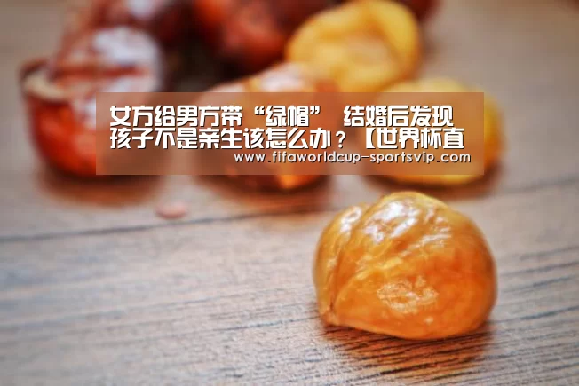 女方给男方带“绿帽” 结婚后发现孩子不是亲生该怎么办?【世界杯直播平台】(图1) 世界杯电竞